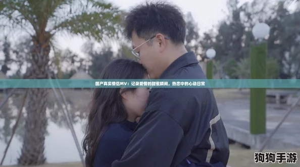 国产真实情侣MV：记录爱情的甜蜜瞬间，热恋中的心动日常