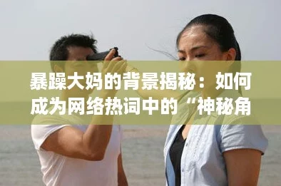 暴躁大妈的背景揭秘：如何成为网络热词中的“神秘角色”？