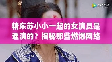 精东苏小小一起的女演员是谁演的？揭秘那些燃爆网络的明星