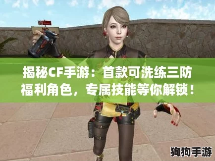 揭秘CF手游：首款可洗练三防福利角色，专属技能等你解锁！