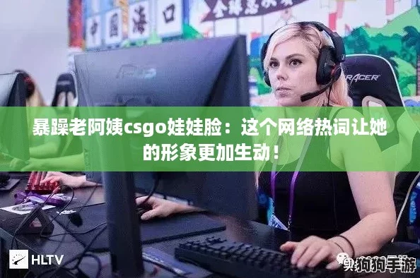 暴躁老阿姨csgo娃娃脸：这个网络热词让她的形象更加生动！