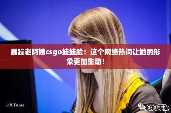 暴躁老阿姨csgo娃娃脸:这个网络热词让她的形象更加生动! 暴躁老阿姨csgo娃娃脸:这个网络热词让她的形象更加生动!