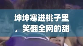 坤坤寒进桃子里，笑翻全网的甜蜜逆袭之旅