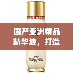 国产亚洲精品精华液，打造你的“仙女肌”新选择，轻松逆袭护肤界！