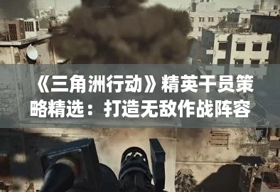 《三角洲行动》精英干员策略精选：打造无敌作战阵容攻略