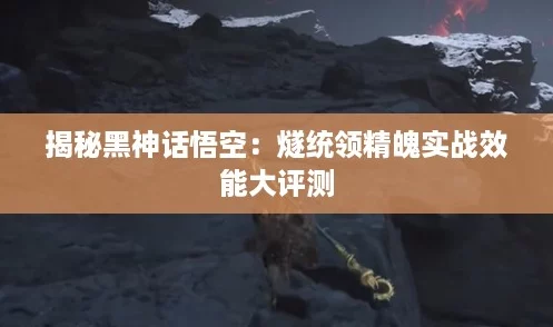 揭秘黑神话悟空:燧统领精魄实战效能大评测 揭秘黑神话悟空:燧统领精魄实战效能大评测