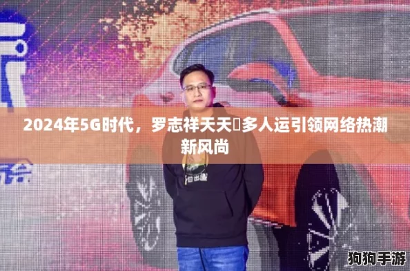 2024年5G时代，罗志祥天天奭多人运引领网络热潮新风尚