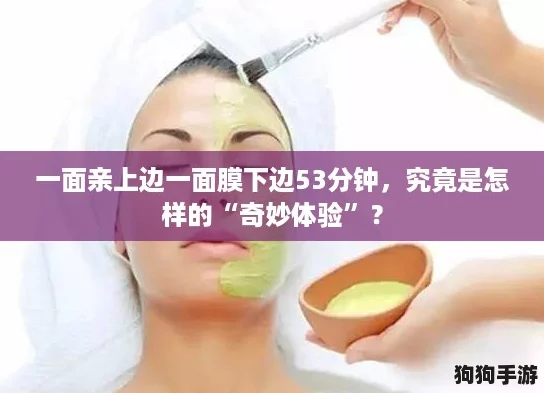 一面亲上边一面膜下边53分钟,究竟是怎样的“奇妙体验”? 一面亲上边一面膜下边53分钟,究竟是怎样的“奇妙体验”?