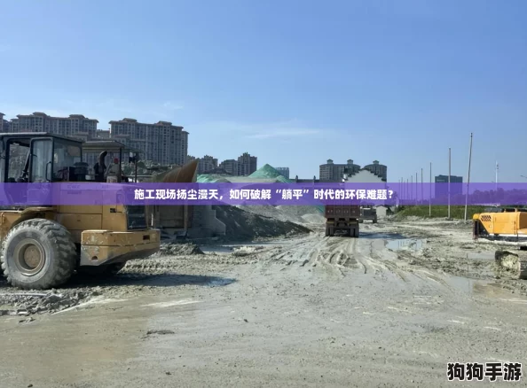 施工现场扬尘漫天,如何破解“躺平”时代的环保难题? 施工现场扬尘漫天,如何破解“躺平”时代的环保难题?