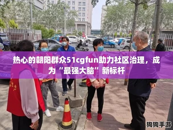 热心的朝阳群众51cgfun助力社区治理，成为“最强大脑”新标杆