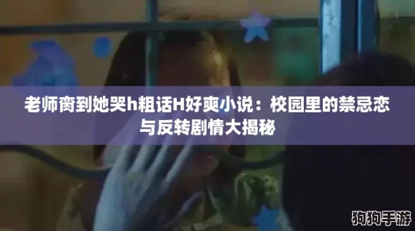 老师脔到她哭h粗话H好爽小说：校园里的禁忌恋与反转剧情大揭秘