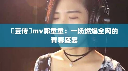 蔴豆传禖mv郭童童：一场燃爆全网的青春盛宴