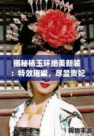 揭秘杨玉环绝美新装:特效璀璨,尽显贵妃风华绝代! 揭秘杨玉环绝美新装:特效璀璨,尽显贵妃风华绝代!