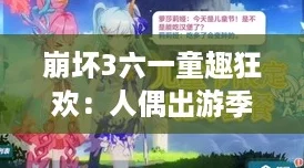 崩坏3六一童趣狂欢：人偶出游季全攻略，解锁专属节日惊喜！