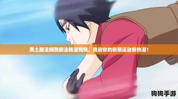 黑土腿法娴熟脚法精湛视频，挑战你的极限运动新热潮！