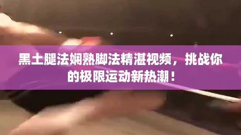 黑土腿法娴熟脚法精湛视频，挑战你的极限运动新热潮！