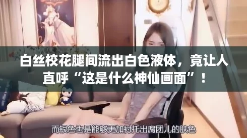 白丝校花腿间流出白色液体，竟让人直呼“这是什么神仙画面”！