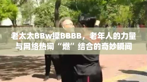 老太太BBw搡BBBB,老年人的力量与网络热词“燃”结合的奇妙瞬间 老太太BBw搡BBBB,老年人的力量与网络热词“燃”结合的奇妙瞬间