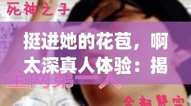 挺进她的花苞，啊太深真人体验：揭开爱情中的那些“内卷”秘密