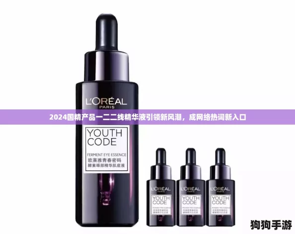 2024国精产品一二二线精华液引领新风潮，成网络热词新入口