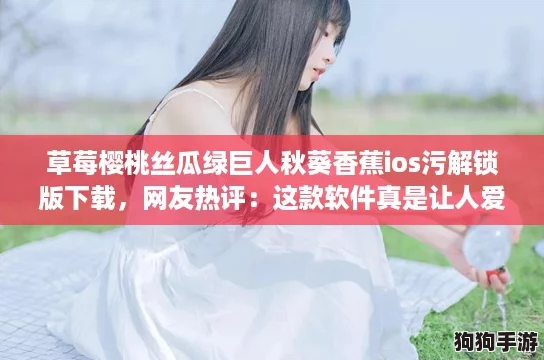 草莓樱桃丝瓜绿巨人秋葵香蕉ios污解锁版下载，网友热评：这款软件真是让人爱不释手！