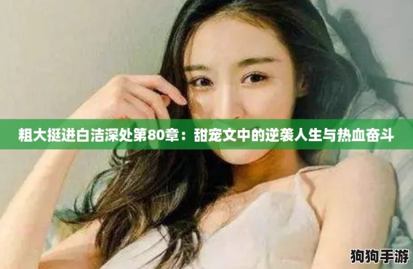 粗大挺进白洁深处第80章:甜宠文中的逆袭人生与热血奋斗 粗大挺进白洁深处第80章:甜宠文中的逆袭人生与热血奋斗