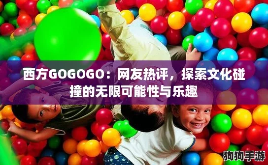 西方GOGOGO：网友热评，探索文化碰撞的无限可能性与乐趣