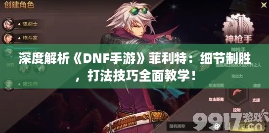深度解析《DNF手游》菲利特:细节制胜,打法技巧全面教学! 深度解析《DNF手游》菲利特:细节制胜,打法技巧全面教学!