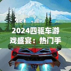 2024四驱车游戏盛宴：热门手游大盘点，极速驰骋新选择！