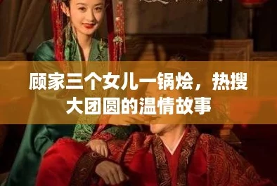 顾家三个女儿一锅烩,热搜大团圆的温情故事 顾家三个女儿一锅烩,热搜大团圆的温情故事