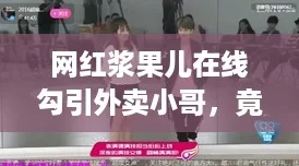 网红浆果儿在线勾引外卖小哥，竟然被点赞狂潮刷屏！
