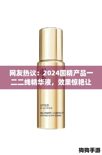 网友热议:2024国精产品一二二线精华液,效果惊艳让人爱不释手! 网友热议:2024国精产品一二二线精华液,效果惊艳让人爱不释手!