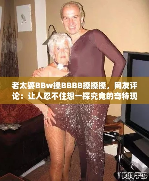 老太婆BBw搡BBBB搡搡搡，网友评论：让人忍不住想一探究竟的奇特现象！