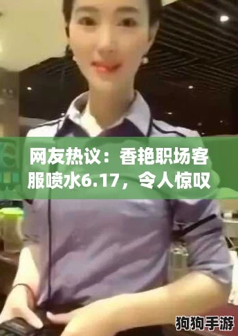 网友热议:香艳职场客服喷水6.17,令人惊叹的服务体验与背后的故事! 网友热议:香艳职场客服喷水6.17,令人惊叹的服务体验与背后的故事!
