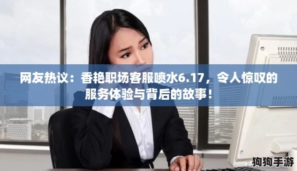 网友热议：香艳职场客服喷水6.17，令人惊叹的服务体验与背后的故事！