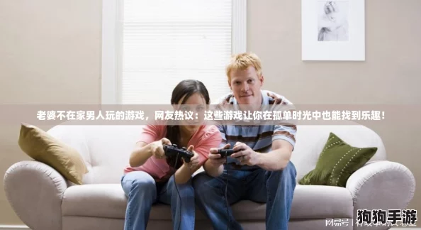 老婆不在家男人玩的游戏,网友热议:这些游戏让你在孤单时光中也能找到乐趣! 老婆不在家男人玩的游戏,网友热议:这些游戏让你在孤单时光中也能找到乐趣!