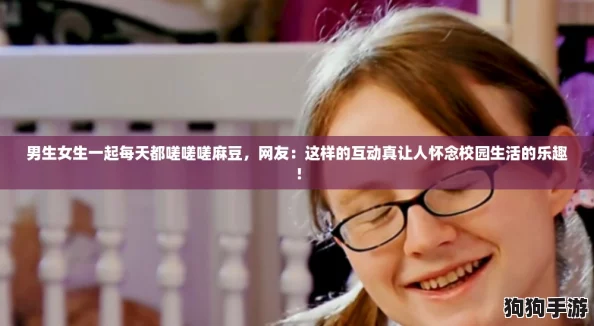 男生女生一起每天都嗟嗟嗟麻豆，网友：这样的互动真让人怀念校园生活的乐趣！