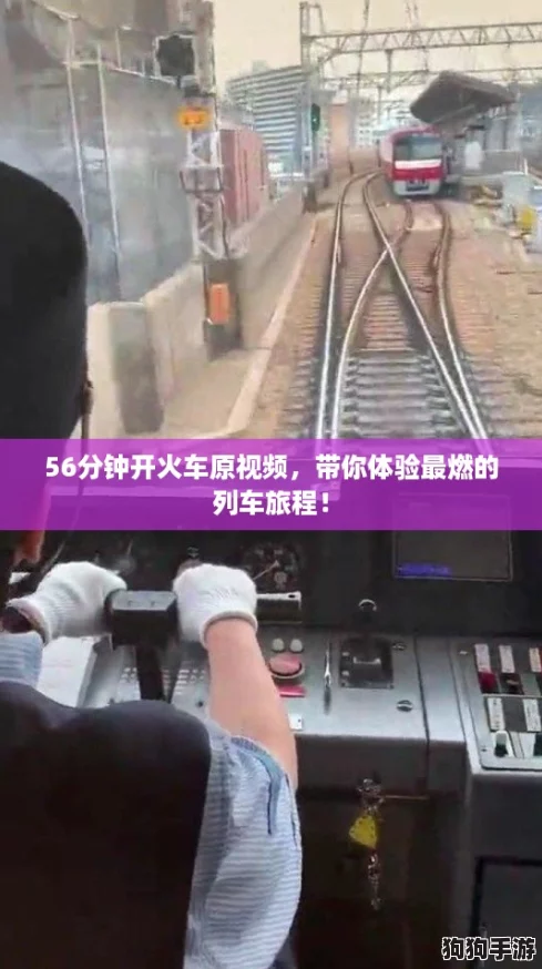 56分钟开火车原视频，带你体验最燃的列车旅程！