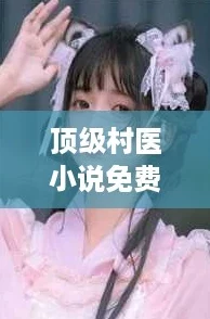顶级村医小说免费阅读陈思雅全文，带你体验逆袭人生的热血故事
