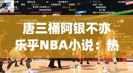 唐三桶阿银不亦乐乎NBA小说：热血追梦，篮球场上的逆袭之旅