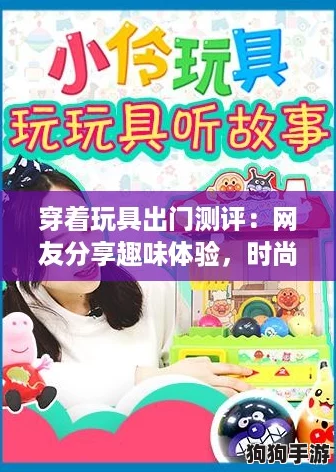 穿着玩具出门测评：网友分享趣味体验，时尚与童趣的完美结合！