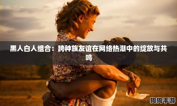 黑人白人组合：跨种族友谊在网络热潮中的绽放与共鸣
