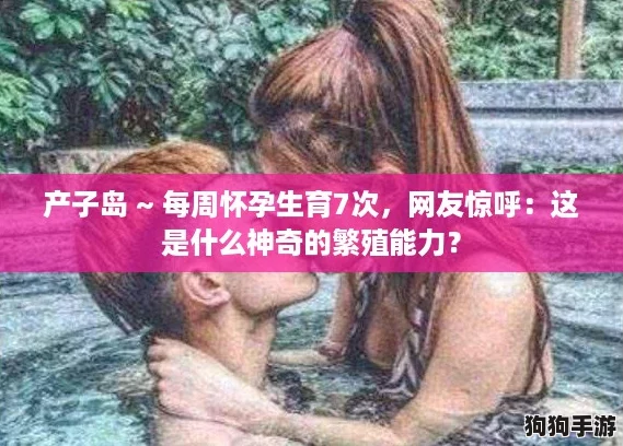 产子岛 ~ 每周怀孕生育7次,网友惊呼:这是什么神奇的繁殖能力? 产子岛 ~ 每周怀孕生育7次,网友惊呼:这是什么神奇的繁殖能力?