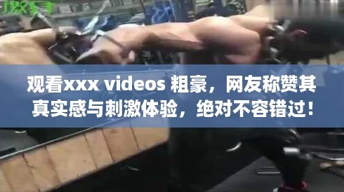 观看xxx videos 粗豪，网友称赞其真实感与刺激体验，绝对不容错过！