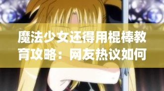 魔法少女还得用棍棒教育攻略：网友热议如何平衡温柔与严格的育儿方式