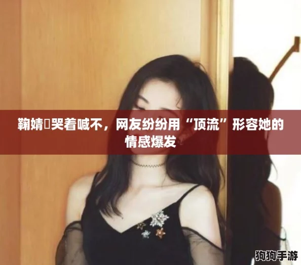鞠婧祎哭着喊不，网友纷纷用“顶流”形容她的情感爆发