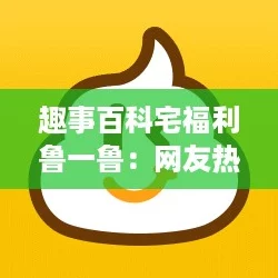 趣事百科宅福利鲁一鲁：网友热评，分享你的宅生活趣闻与福利秘籍！