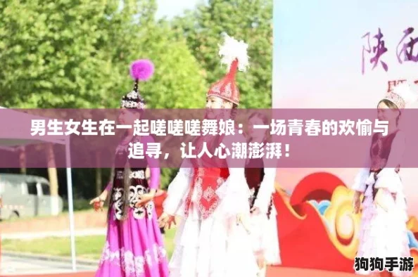 男生女生在一起嗟嗟嗟舞娘：一场青春的欢愉与追寻，让人心潮澎湃！