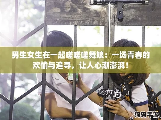 男生女生在一起嗟嗟嗟舞娘:一场青春的欢愉与追寻,让人心潮澎湃! 男生女生在一起嗟嗟嗟舞娘:一场青春的欢愉与追寻,让人心潮澎湃!