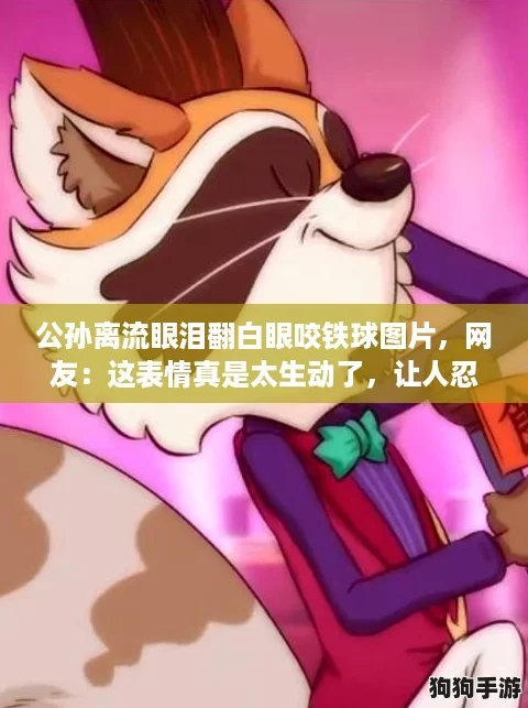 公孙离流眼泪翻白眼咬铁球图片，网友：这表情真是太生动了，让人忍俊不禁！